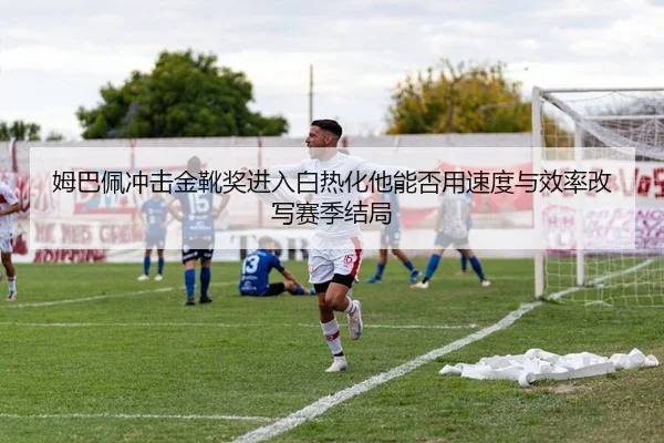 姆巴佩冲击金靴奖进入白热化他能否用速度与效率改写赛季结局 - bet365 Sportsbook